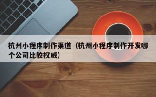 桓台杭州小程序制作渠道（杭州小程序制作开发哪个公司比较权威）