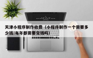 桓台天津小程序制作收费（小程序制作一个需要多少钱!每年都需要交钱吗）